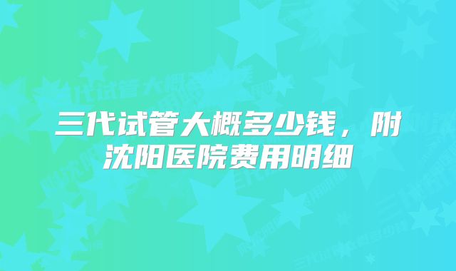 三代试管大概多少钱，附沈阳医院费用明细