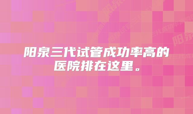 阳泉三代试管成功率高的医院排在这里。