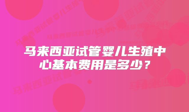 马来西亚试管婴儿生殖中心基本费用是多少？