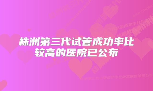 株洲第三代试管成功率比较高的医院已公布