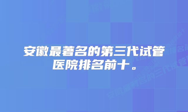 安徽最著名的第三代试管医院排名前十。