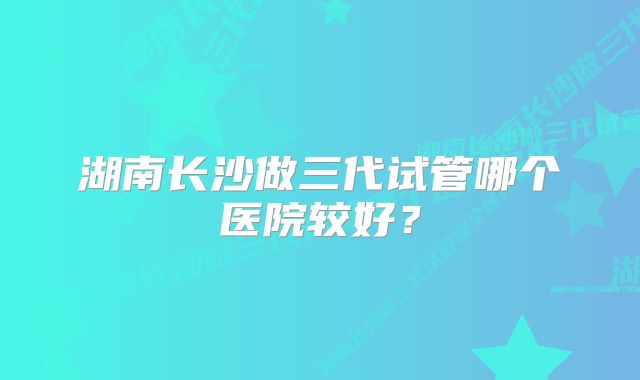 湖南长沙做三代试管哪个医院较好？