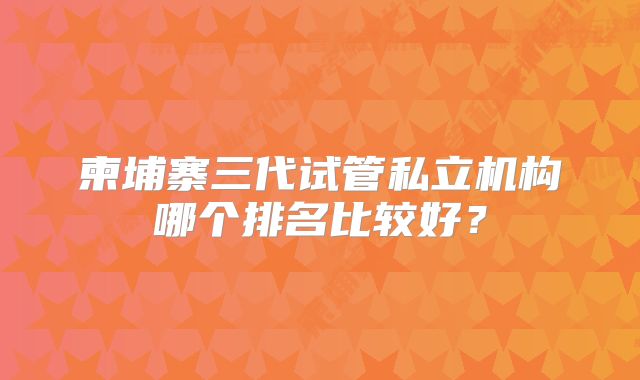 柬埔寨三代试管私立机构哪个排名比较好？