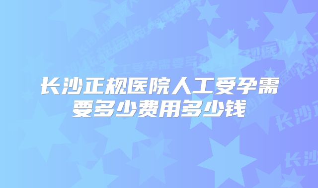 长沙正规医院人工受孕需要多少费用多少钱