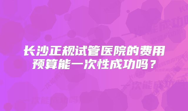 长沙正规试管医院的费用预算能一次性成功吗？