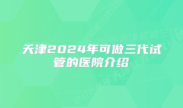 天津2024年可做三代试管的医院介绍