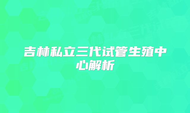 吉林私立三代试管生殖中心解析