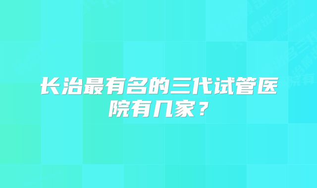 长治最有名的三代试管医院有几家？