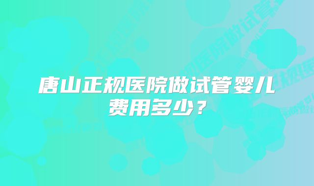 唐山正规医院做试管婴儿费用多少？