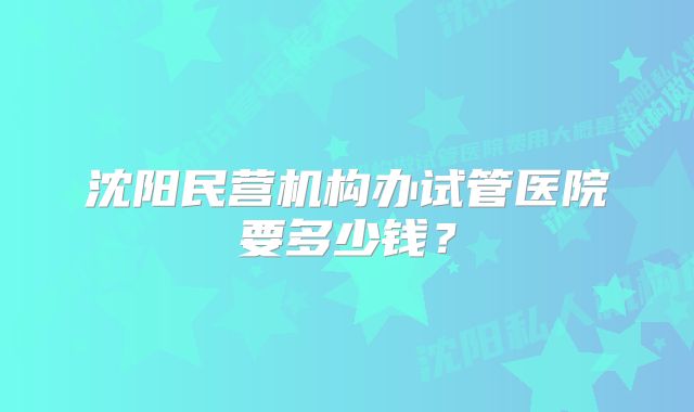 沈阳民营机构办试管医院要多少钱？