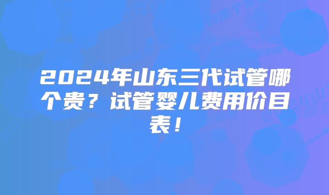 2024年山东三代试管哪个贵？试管婴儿费用价目表！