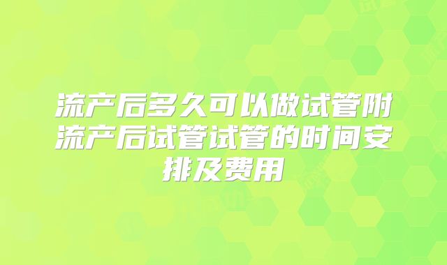 流产后多久可以做试管附流产后试管试管的时间安排及费用