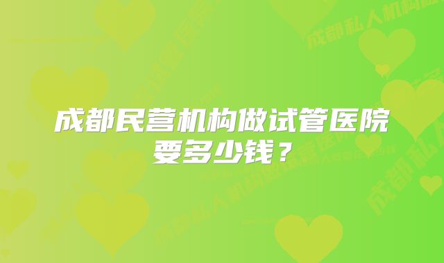 成都民营机构做试管医院要多少钱？