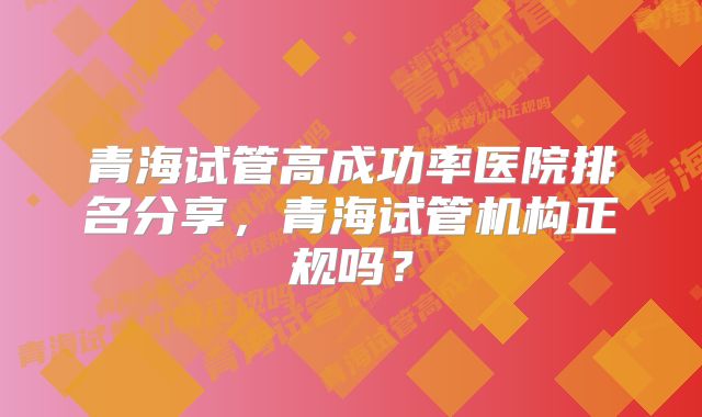 青海试管高成功率医院排名分享，青海试管机构正规吗？