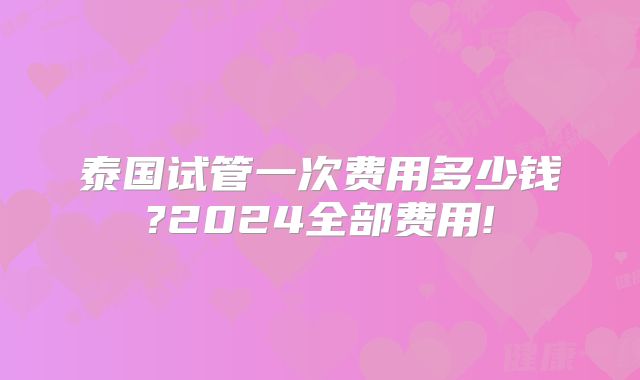 泰国试管一次费用多少钱?2024全部费用!