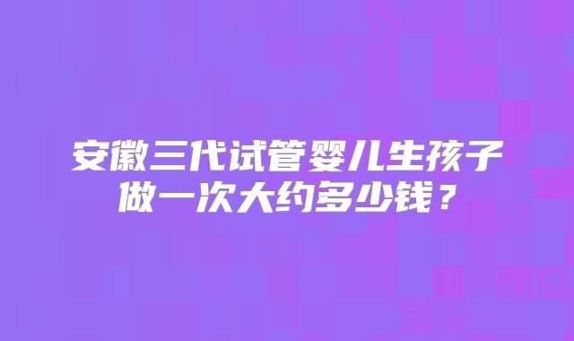 安徽三代试管婴儿生孩子做一次大约多少钱？