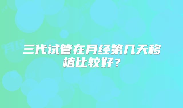 三代试管在月经第几天移植比较好？