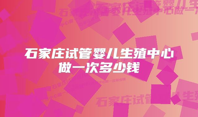 石家庄试管婴儿生殖中心做一次多少钱