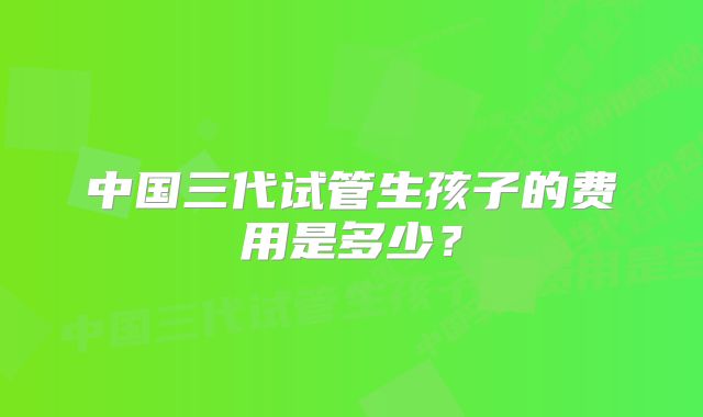 中国三代试管生孩子的费用是多少？