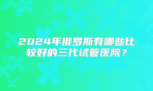 2024年俄罗斯有哪些比较好的三代试管医院？