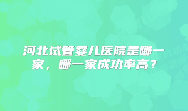 河北试管婴儿医院是哪一家，哪一家成功率高？