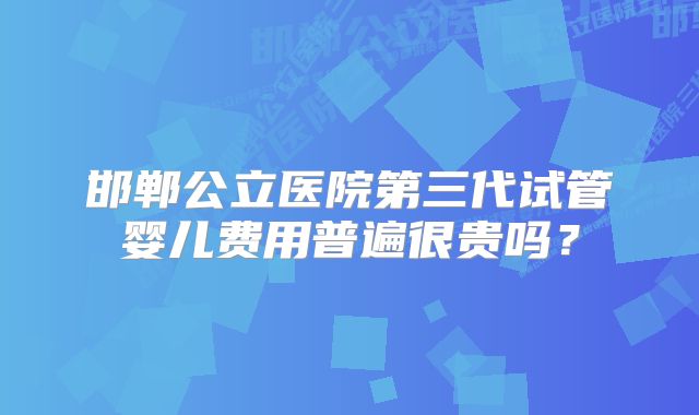 邯郸公立医院第三代试管婴儿费用普遍很贵吗？