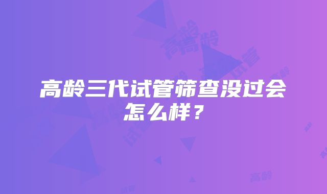 高龄三代试管筛查没过会怎么样？