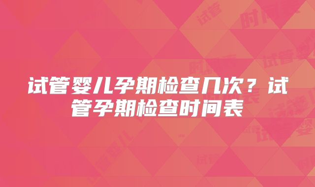 试管婴儿孕期检查几次？试管孕期检查时间表