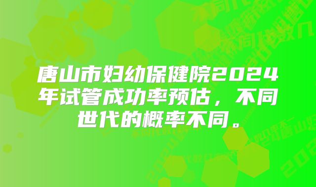 唐山市妇幼保健院2024年试管成功率预估，不同世代的概率不同。