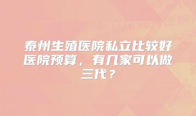 泰州生殖医院私立比较好医院预算，有几家可以做三代？