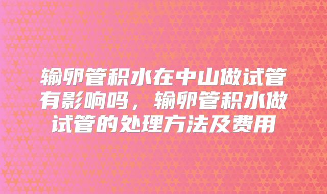 输卵管积水在中山做试管有影响吗，输卵管积水做试管的处理方法及费用