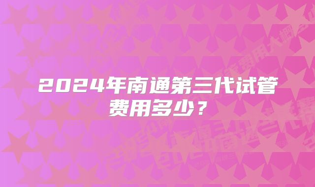 2024年南通第三代试管费用多少？