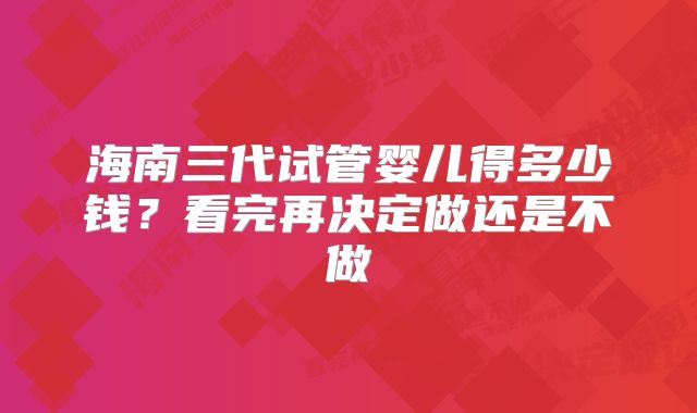 海南三代试管婴儿得多少钱？看完再决定做还是不做