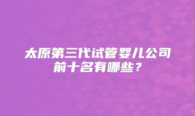 太原第三代试管婴儿公司前十名有哪些？