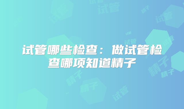 试管哪些检查：做试管检查哪项知道精子