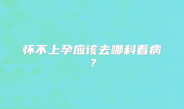 怀不上孕应该去哪科看病？