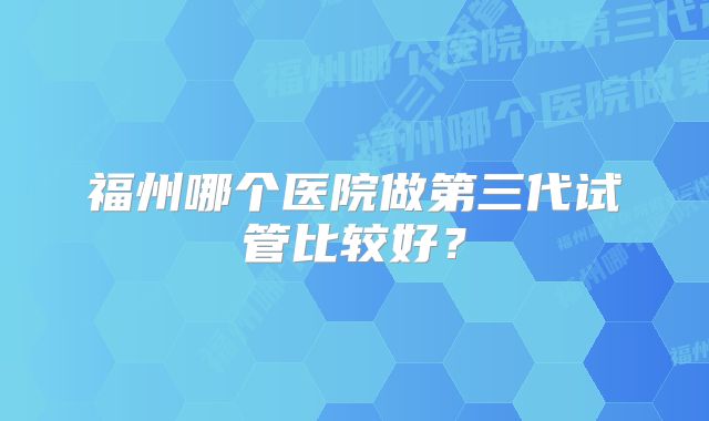 福州哪个医院做第三代试管比较好？