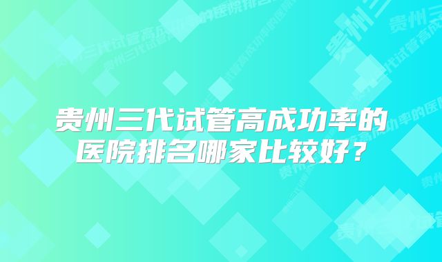 贵州三代试管高成功率的医院排名哪家比较好？