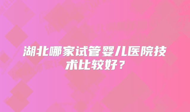 湖北哪家试管婴儿医院技术比较好？