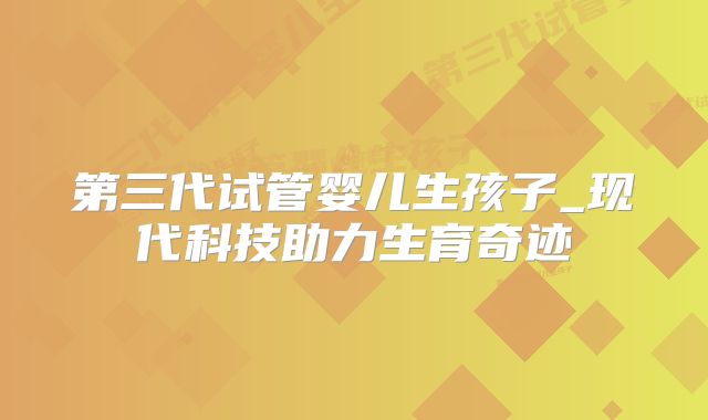 第三代试管婴儿生孩子_现代科技助力生育奇迹