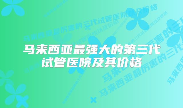 马来西亚最强大的第三代试管医院及其价格