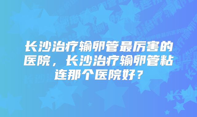 长沙治疗输卵管最厉害的医院，长沙治疗输卵管粘连那个医院好？