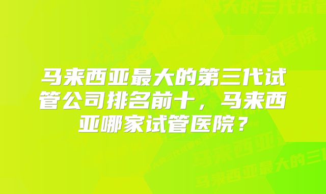 马来西亚最大的第三代试管公司排名前十，马来西亚哪家试管医院？