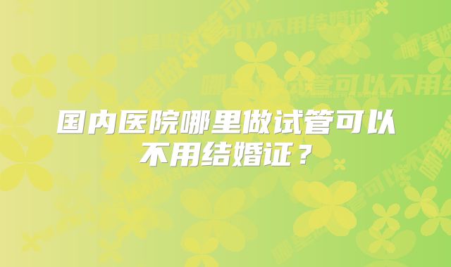 国内医院哪里做试管可以不用结婚证？