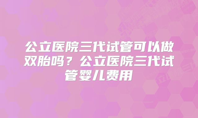 公立医院三代试管可以做双胎吗？公立医院三代试管婴儿费用