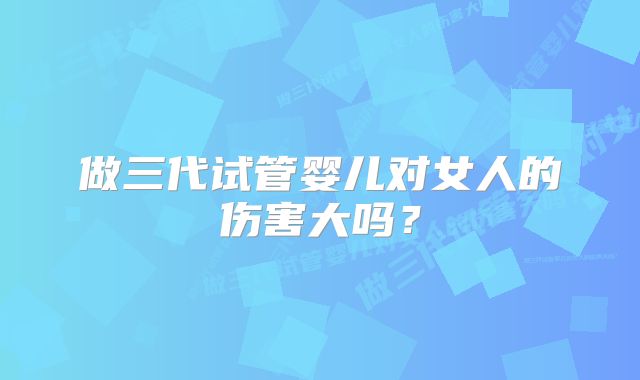 做三代试管婴儿对女人的伤害大吗？