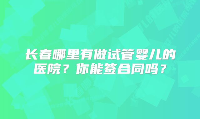 长春哪里有做试管婴儿的医院？你能签合同吗？