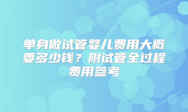 单身做试管婴儿费用大概要多少钱？附试管全过程费用参考