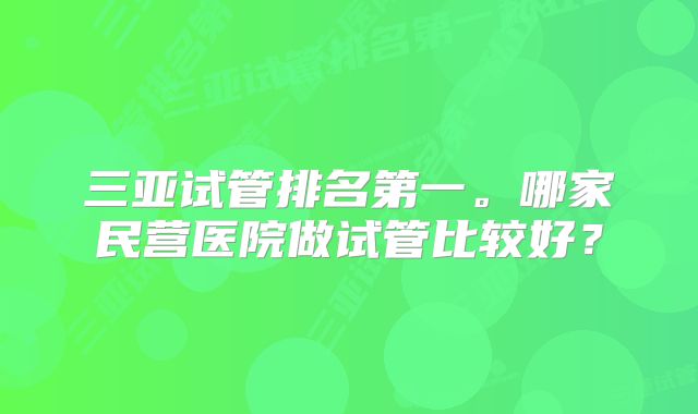 三亚试管排名第一。哪家民营医院做试管比较好？