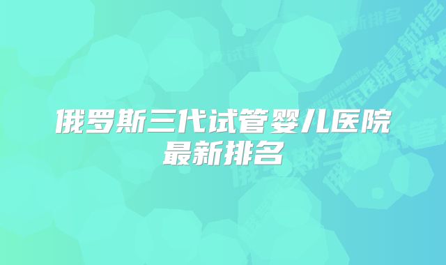 俄罗斯三代试管婴儿医院最新排名